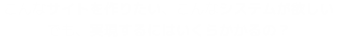 こんなサイトを作りたい、こんなシステムが欲しい。でも、実現するにはいくらかかるの？